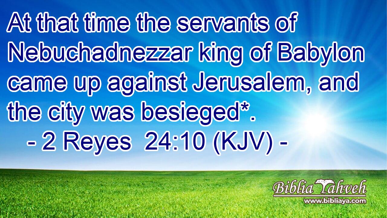 At that time the servants of Nebuchadnezzar king of Babylon came up against Jerusalem, and the city was besieged*.