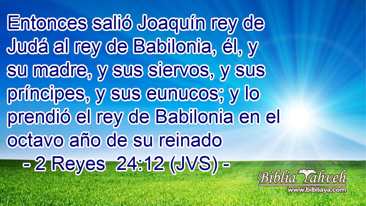 Entonces salió Joaquín rey de Judá al rey de Babilonia, él, y su madre, y sus siervos, y sus príncipes, y sus eunucos; y lo prendió el rey de Babilonia en el octavo año de su reinado