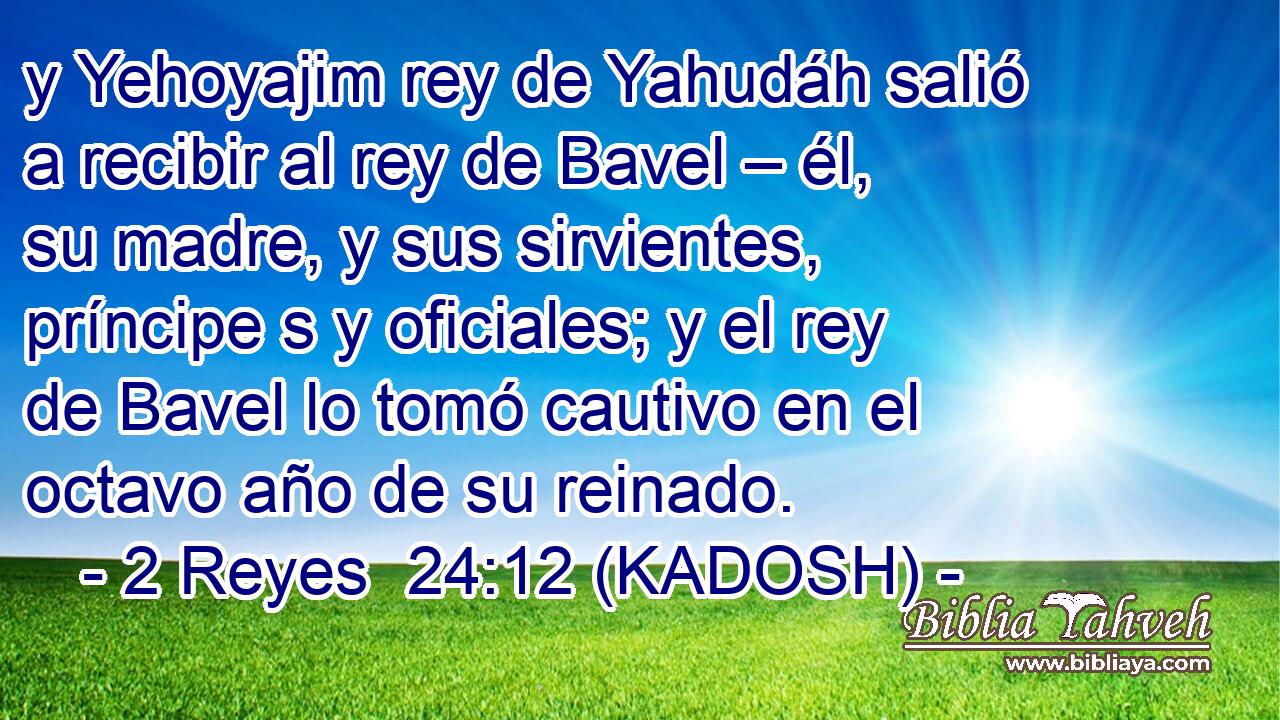  y Yehoyajim rey de Yahudáh salió a recibir al rey de Bavel – él, su madre, y sus sirvientes, príncipe s y oficiales; y el rey de Bavel lo tomó cautivo en el octavo año de su reinado. 