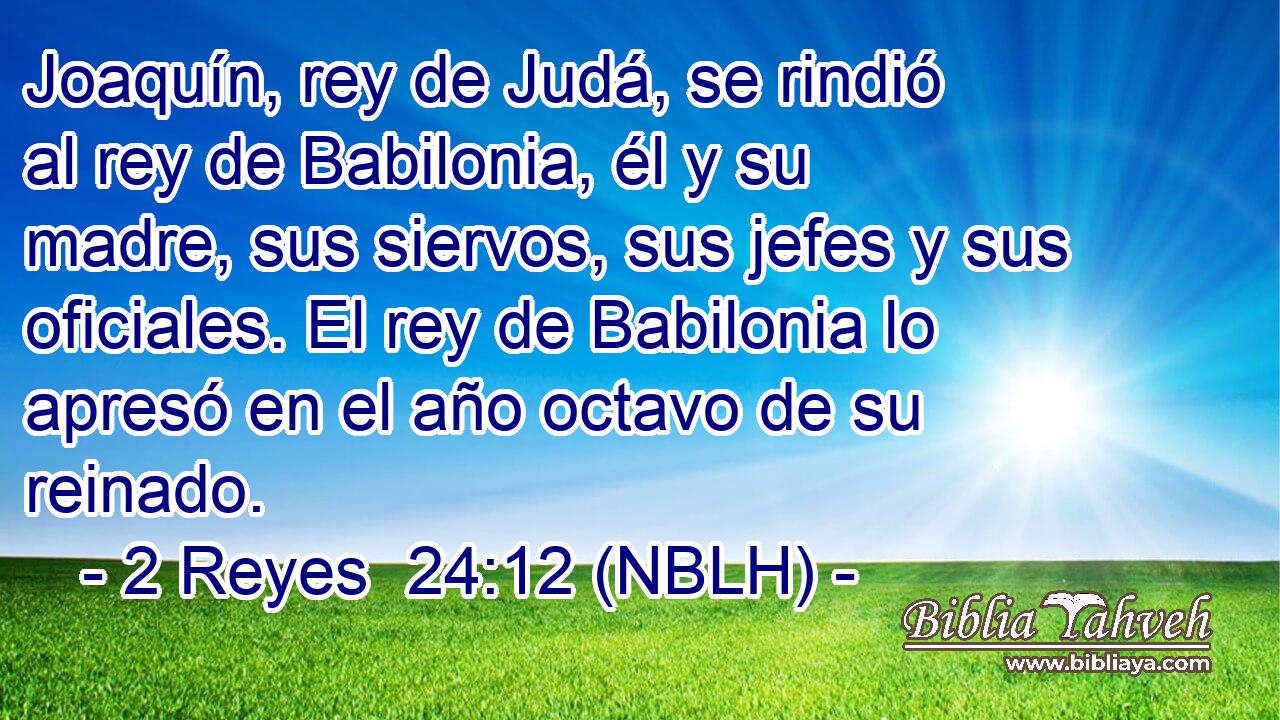  Joaquín, rey de Judá, se rindió al rey de Babilonia, él y su madre, sus siervos, sus jefes y sus oficiales. El rey de Babilonia lo apresó en el año octavo de su reinado. 