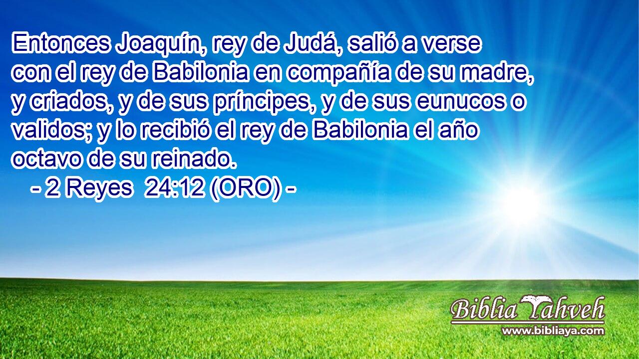  Entonces Joaquín, rey de Judá, salió a verse con el rey de Babilonia en compañía de su madre, y criados, y de sus príncipes, y de sus eunucos o validos; y lo recibió el rey de Babilonia el año octavo de su reinado. 