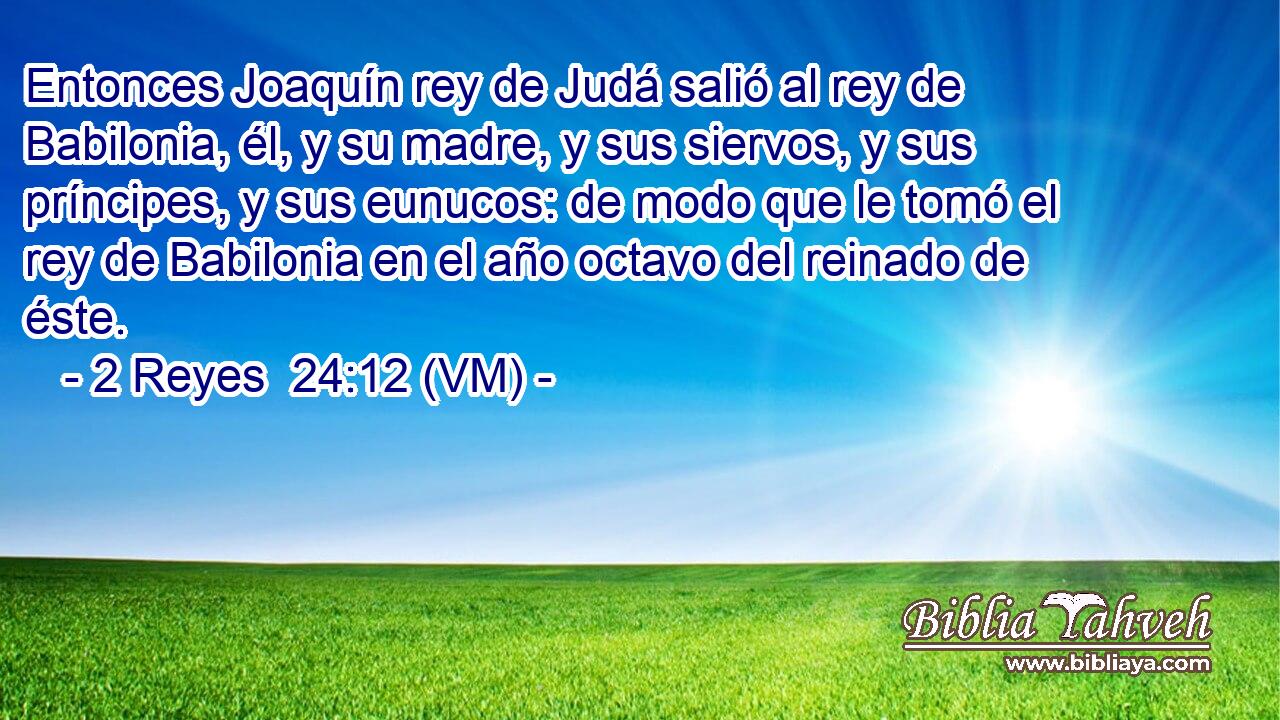  Entonces Joaquín rey de Judá salió al rey de Babilonia, él, y su madre, y sus siervos, y sus príncipes, y sus eunucos: de modo que le tomó el rey de Babilonia en el año octavo del reinado de éste. 