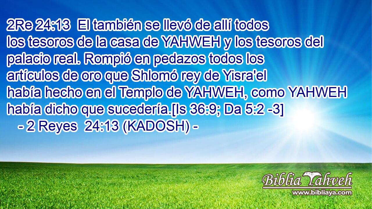  El también se llevó de allí todos los tesoros de la casa de YAHWEH y los tesoros del palacio real. Rompió en pedazos todos los artículos de oro que Shlomó rey de Yisra'el había hecho en el Templo de YAHWEH, como YAHWEH había dicho que sucedería.[Is 36:9; Da 5:2 -3] 