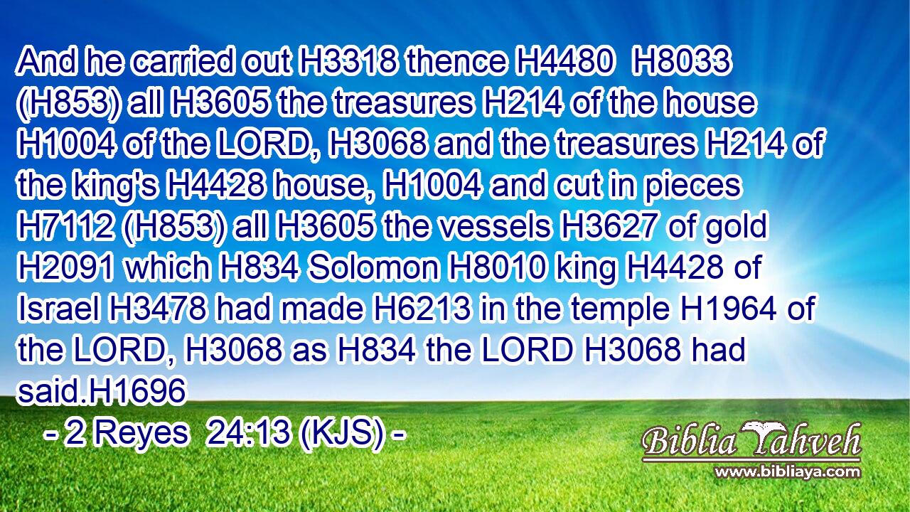 And he carried out H3318 thence H4480  H8033 (H853) all H3605 the treasures H214 of the house H1004 of the LORD, H3068 and the treasures H214 of the king's H4428 house, H1004 and cut in pieces H7112 (H853) all H3605 the vessels H3627 of gold H2091 which H834 Solomon H8010 king H4428 of Israel H3478 had made H6213 in the temple H1964 of the LORD, H3068 as H834 the LORD H3068 had said.H1696