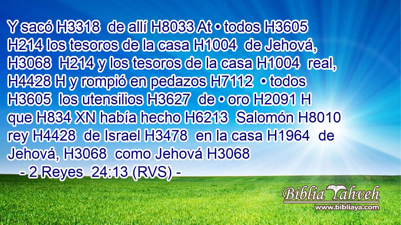 Y sacó H3318  de allí H8033 At • todos H3605  H214 los tesoros de la casa H1004  de Jehová, H3068  H214 y los tesoros de la casa H1004  real, H4428 H y rompió en pedazos H7112  • todos H3605  los utensilios H3627  de • oro H2091 H que H834 XN había hecho H6213  Salomón H8010  rey H4428  de Israel H3478  en la casa H1964  de Jehová, H3068  como Jehová H3068  