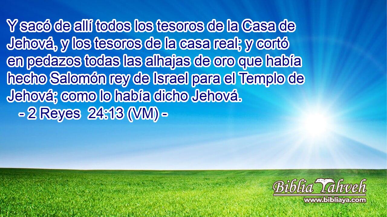  Y sacó de allí todos los tesoros de la Casa de Jehová, y los tesoros de la casa real; y cortó en pedazos todas las alhajas de oro que había hecho Salomón rey de Israel para el Templo de Jehová; como lo había dicho Jehová. 