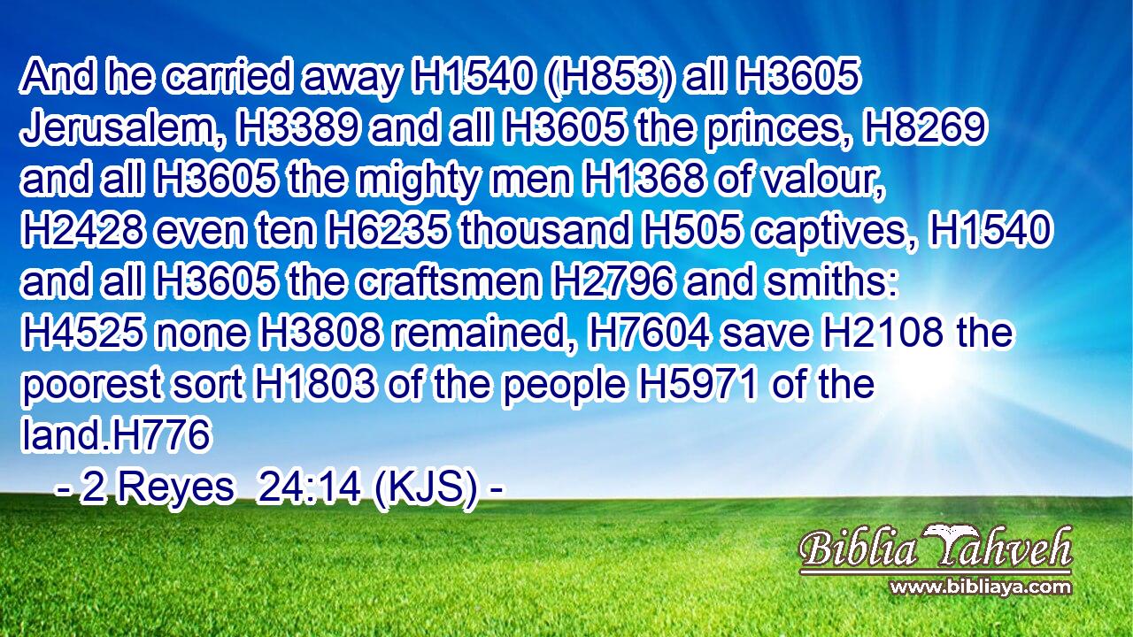 And he carried away H1540 (H853) all H3605 Jerusalem, H3389 and all H3605 the princes, H8269 and all H3605 the mighty men H1368 of valour, H2428 even ten H6235 thousand H505 captives, H1540 and all H3605 the craftsmen H2796 and smiths: H4525 none H3808 remained, H7604 save H2108 the poorest sort H1803 of the people H5971 of the land.H776