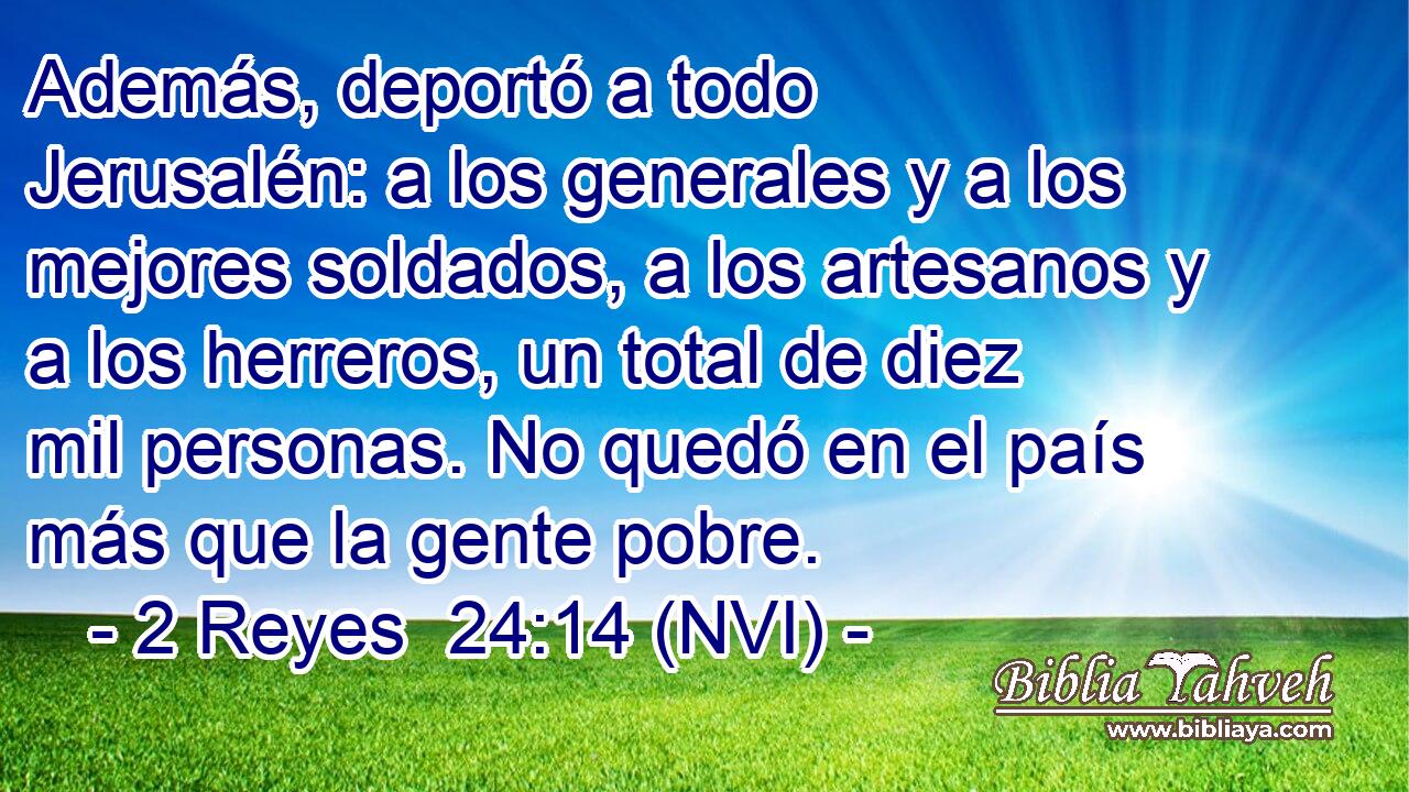  Además, deportó a todo Jerusalén: a los generales y a los mejores soldados, a los artesanos y a los herreros, un total de diez mil personas. No quedó en el país más que la gente pobre. 