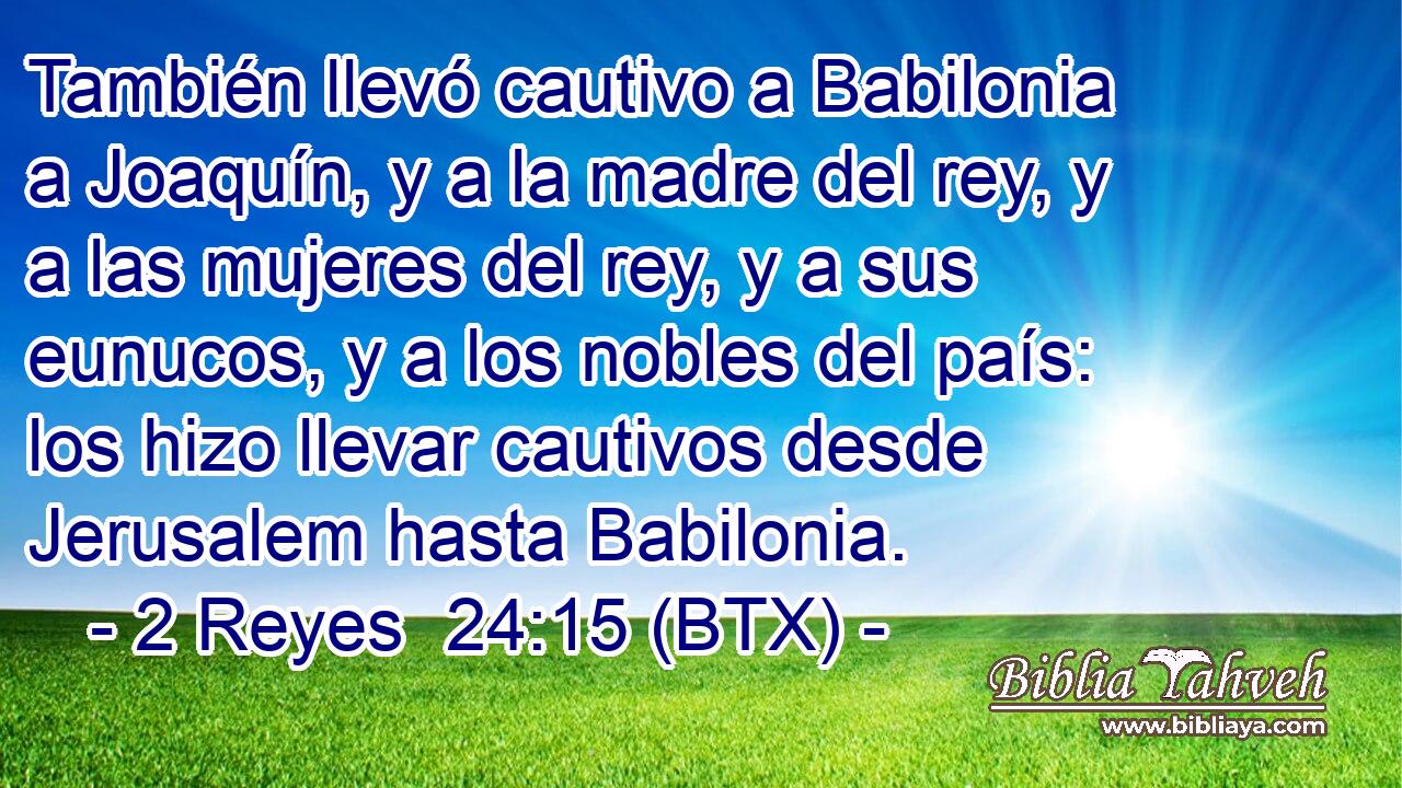 También llevó cautivo a Babilonia a Joaquín, y a la madre del rey, y a las mujeres del rey, y a sus eunucos, y a los nobles del país: los hizo llevar cautivos desde Jerusalem hasta Babilonia.
