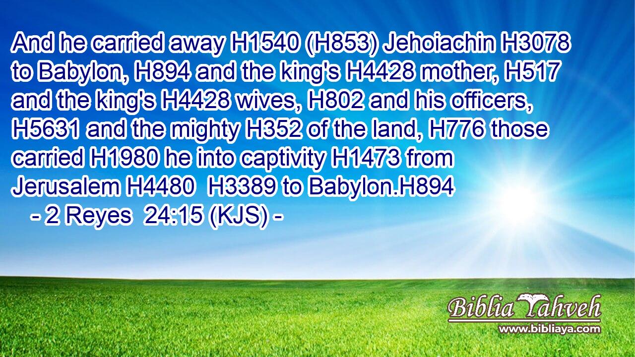And he carried away H1540 (H853) Jehoiachin H3078 to Babylon, H894 and the king's H4428 mother, H517 and the king's H4428 wives, H802 and his officers, H5631 and the mighty H352 of the land, H776 those carried H1980 he into captivity H1473 from Jerusalem H4480  H3389 to Babylon.H894