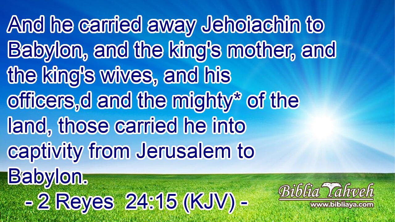 And he carried away Jehoiachin to Babylon, and the king's mother, and the king's wives, and his officers,d and the mighty* of the land, those carried he into captivity from Jerusalem to Babylon.