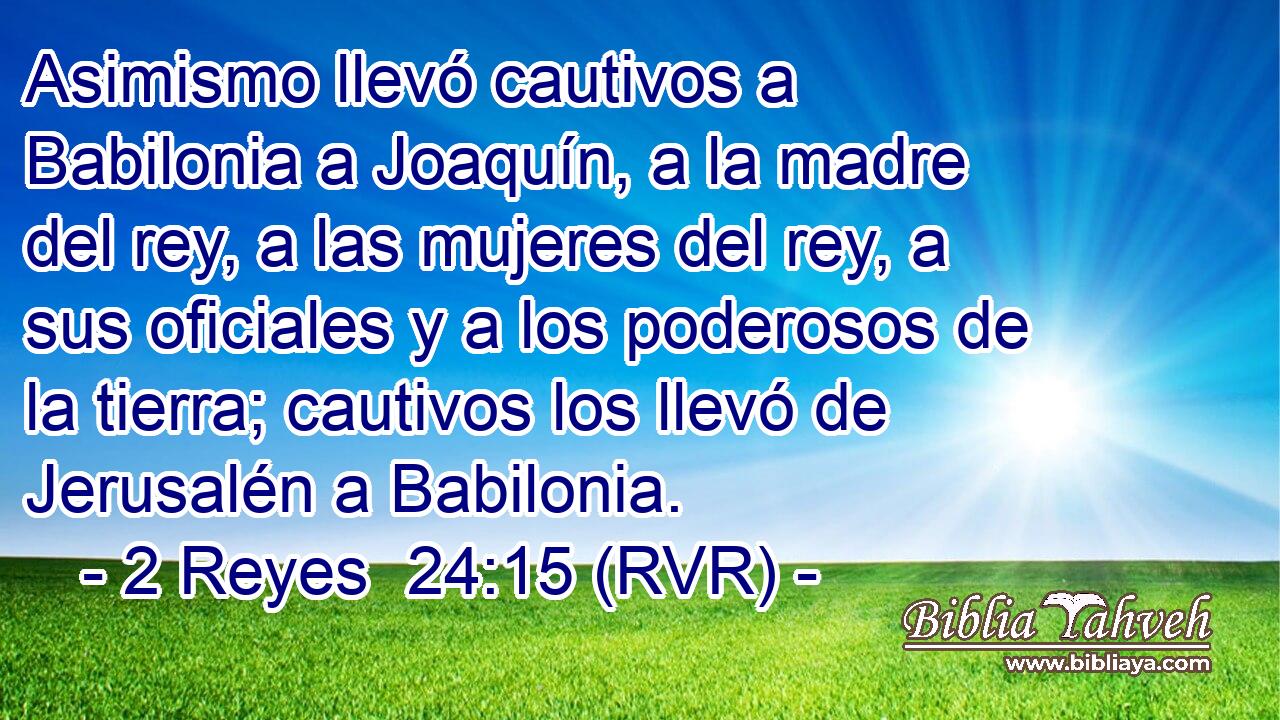 Asimismo llevó cautivos a Babilonia a Joaquín, a la madre del rey, a las mujeres del rey, a sus oficiales y a los poderosos de la tierra; cautivos los llevó de Jerusalén a Babilonia.