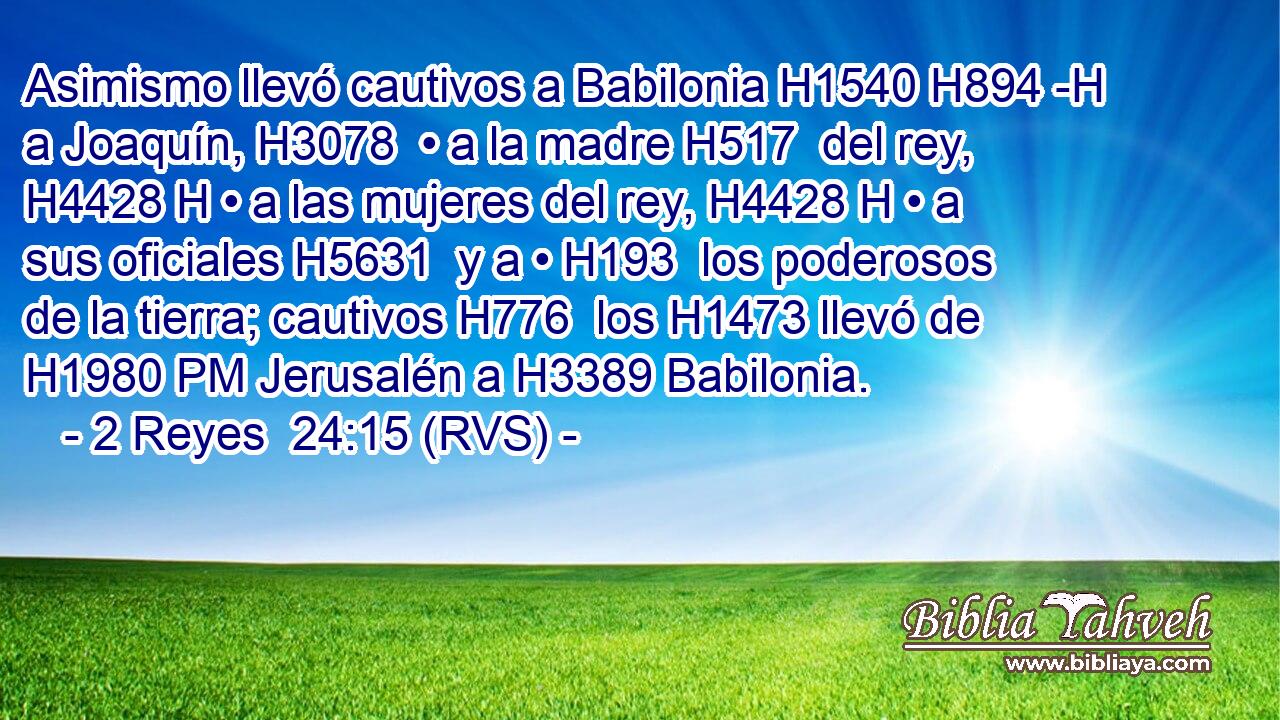 Asimismo llevó cautivos a Babilonia H1540 H894 -H a Joaquín, H3078  • a la madre H517  del rey, H4428 H • a las mujeres del rey, H4428 H • a sus oficiales H5631  y a • H193  los poderosos de la tierra; cautivos H776  los H1473 llevó de H1980 PM Jerusalén a H3389 Babilonia. 
