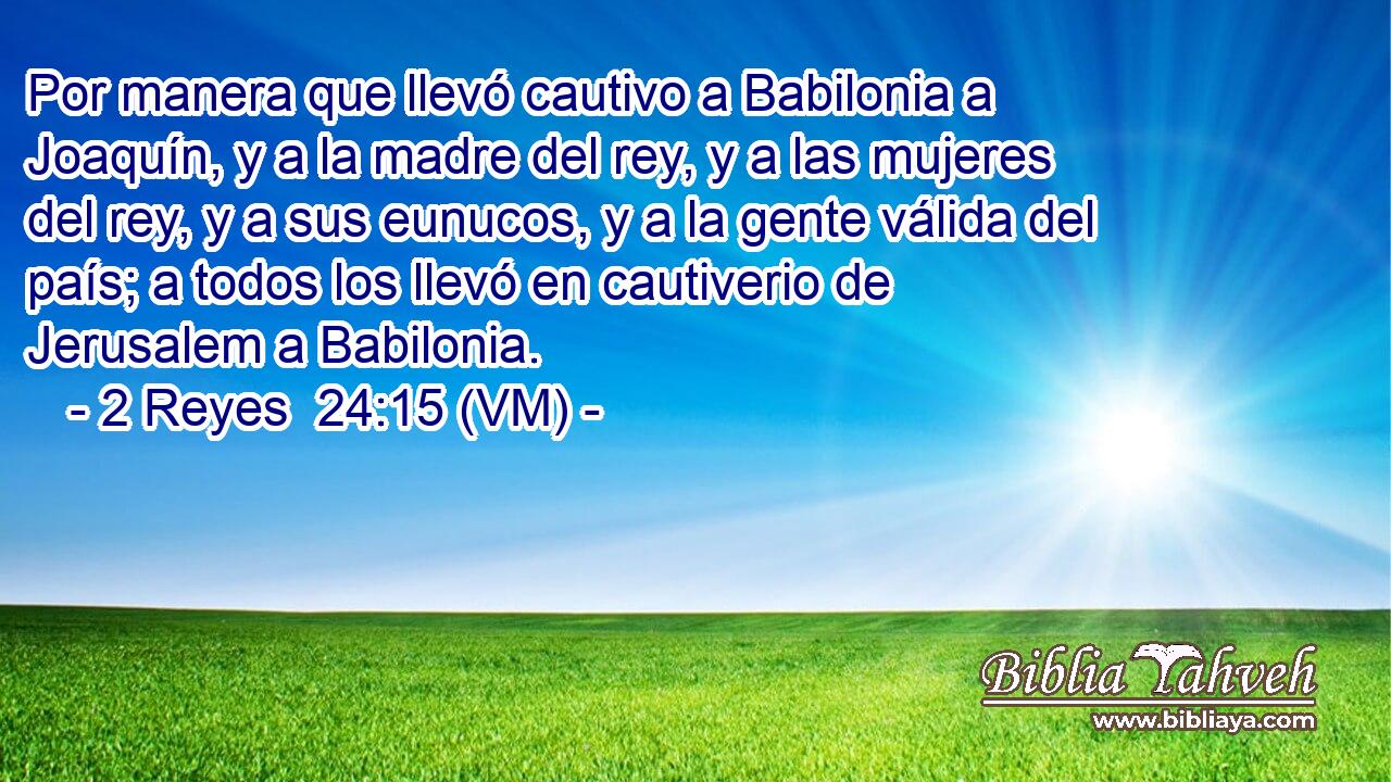  Por manera que llevó cautivo a Babilonia a Joaquín, y a la madre del rey, y a las mujeres del rey, y a sus eunucos, y a la gente válida del país; a todos los llevó en cautiverio de Jerusalem a Babilonia. 