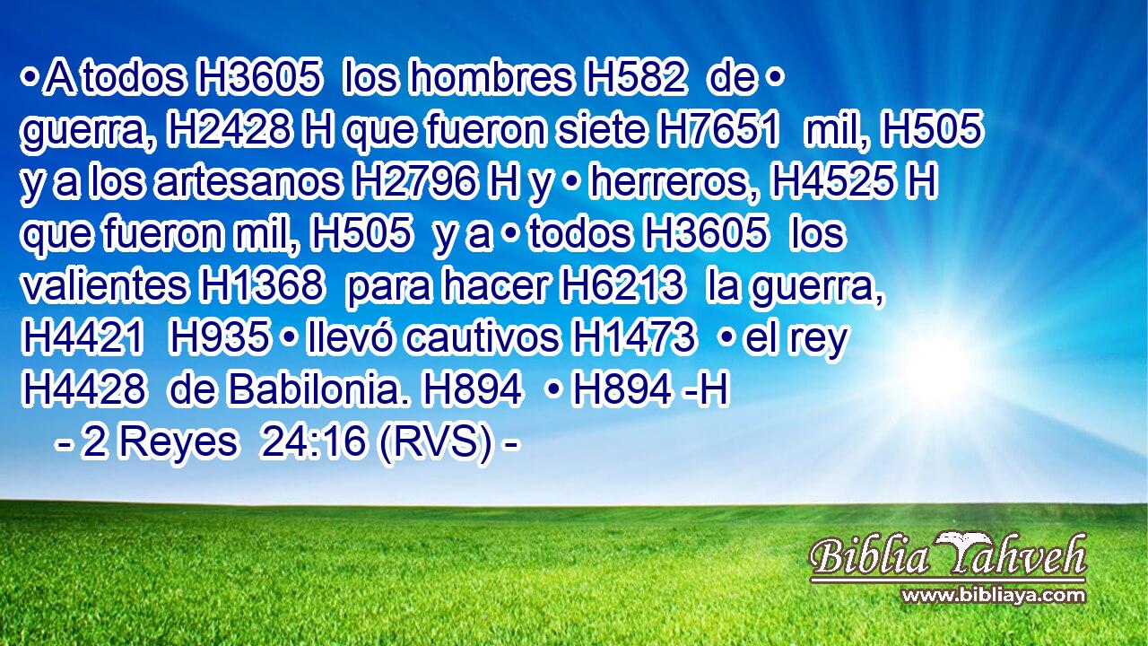 • A todos H3605  los hombres H582  de • guerra, H2428 H que fueron siete H7651  mil, H505  y a los artesanos H2796 H y • herreros, H4525 H que fueron mil, H505  y a • todos H3605  los valientes H1368  para hacer H6213  la guerra, H4421  H935 • llevó cautivos H1473  • el rey H4428  de Babilonia. H894  • H894 -H 