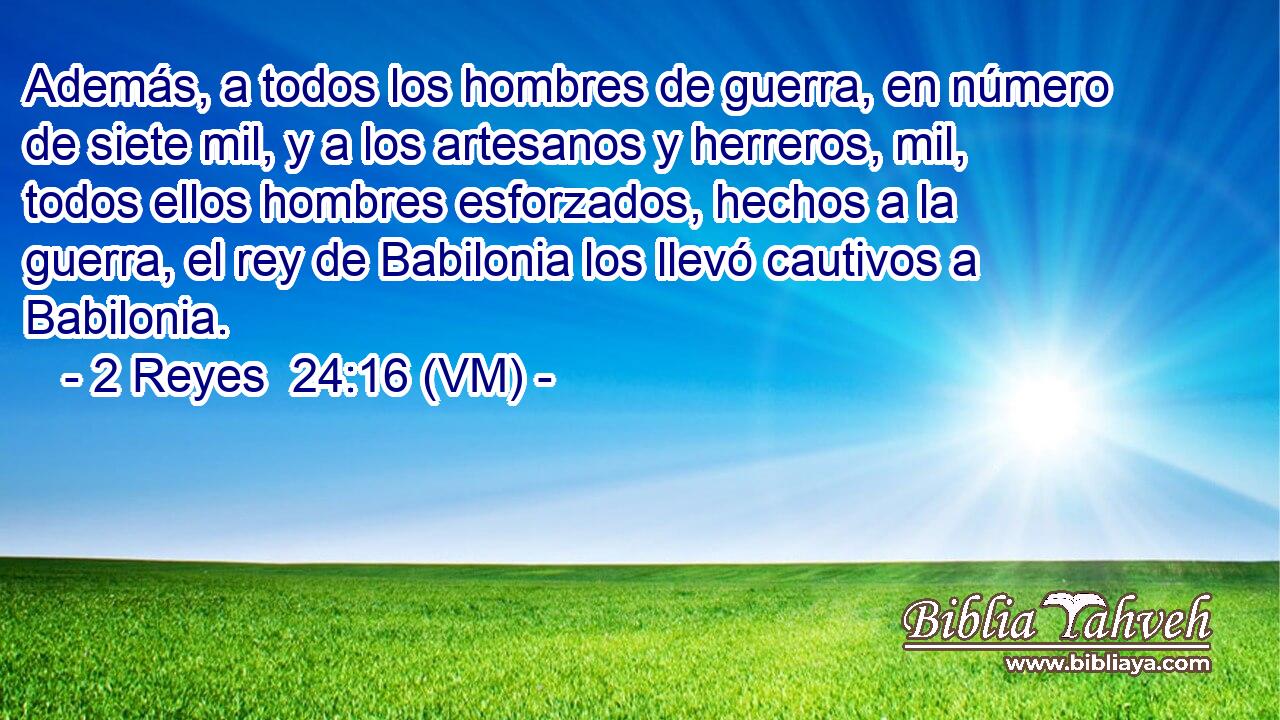  Además, a todos los hombres de guerra, en número de siete mil, y a los artesanos y herreros, mil, todos ellos hombres esforzados, hechos a la guerra, el rey de Babilonia los llevó cautivos a Babilonia. 