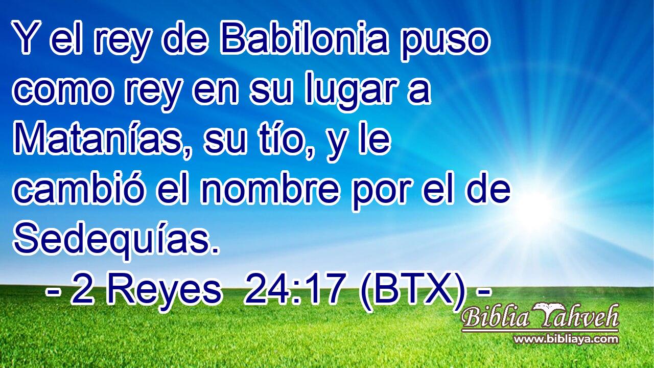 Y el rey de Babilonia puso como rey en su lugar a Matanías, su tío, y le cambió el nombre por el de Sedequías.