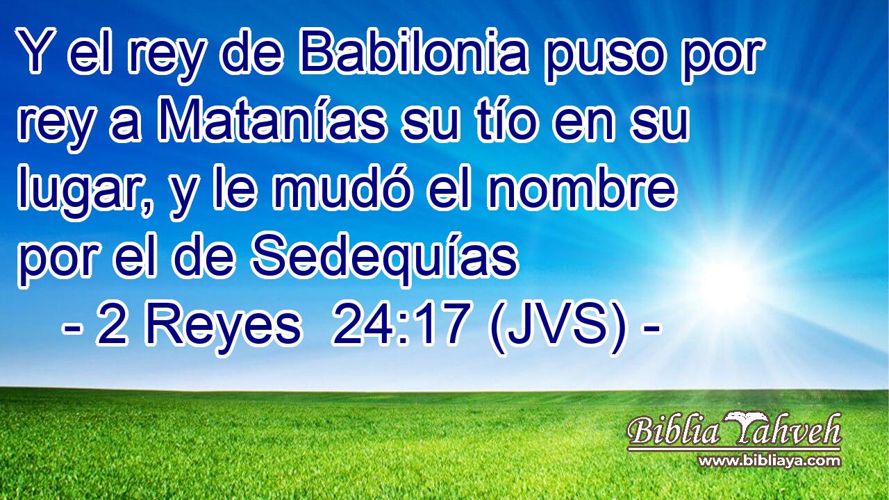 Y el rey de Babilonia puso por rey a Matanías su tío en su lugar, y le mudó el nombre por el de Sedequías