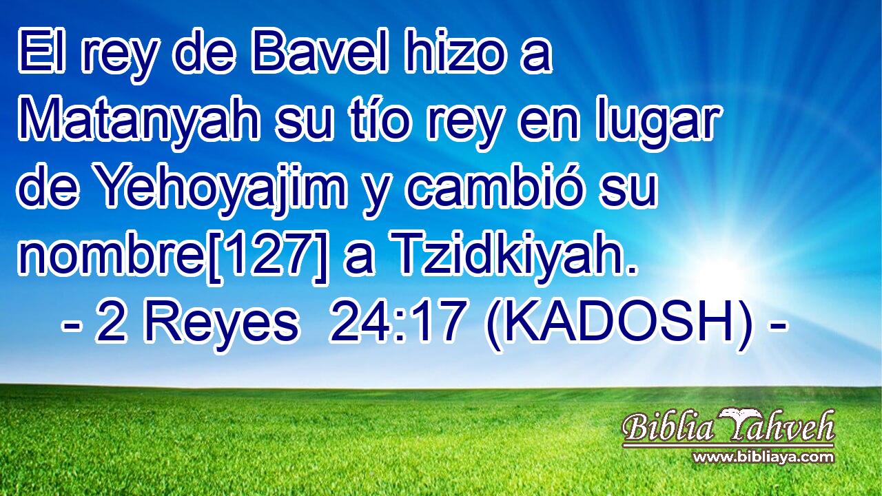  El rey de Bavel hizo a Matanyah su tío rey en lugar de Yehoyajim y cambió su nombre[127] a Tzidkiyah. 