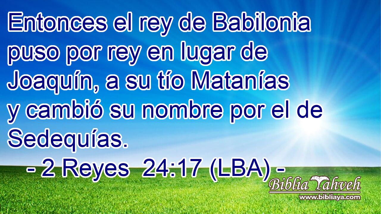 Entonces el rey de Babilonia puso por rey en lugar de Joaquín, a su tío Matanías y cambió su nombre por el de Sedequías.