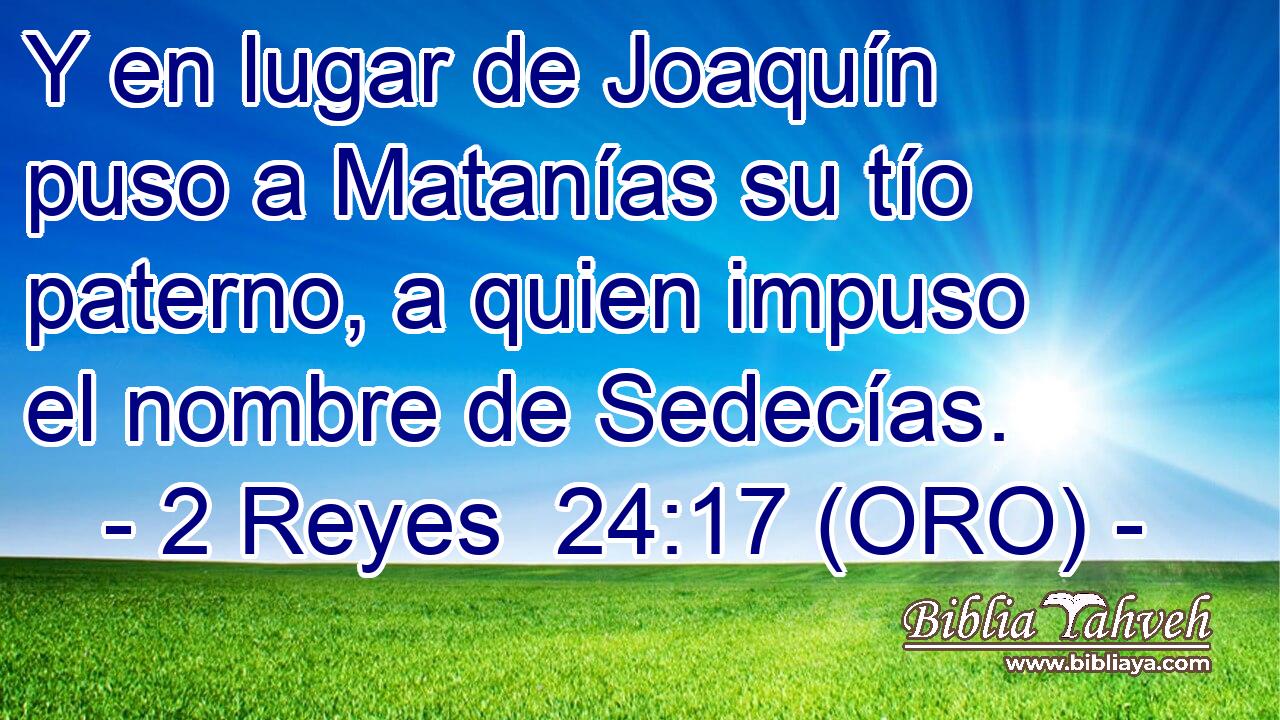  Y en lugar de Joaquín puso a Matanías su tío paterno, a quien impuso el nombre de Sedecías. 