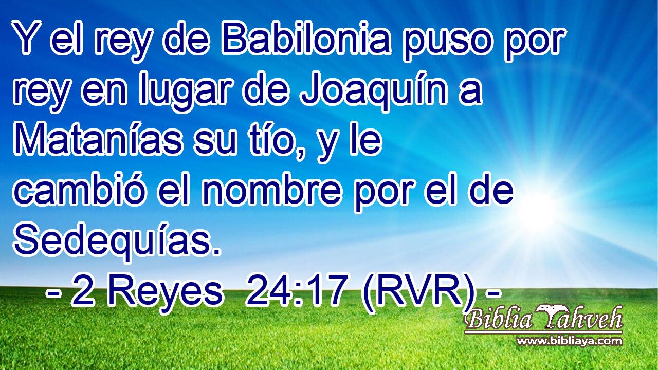 Y el rey de Babilonia puso por rey en lugar de Joaquín a Matanías su tío, y le cambió el nombre por el de Sedequías.