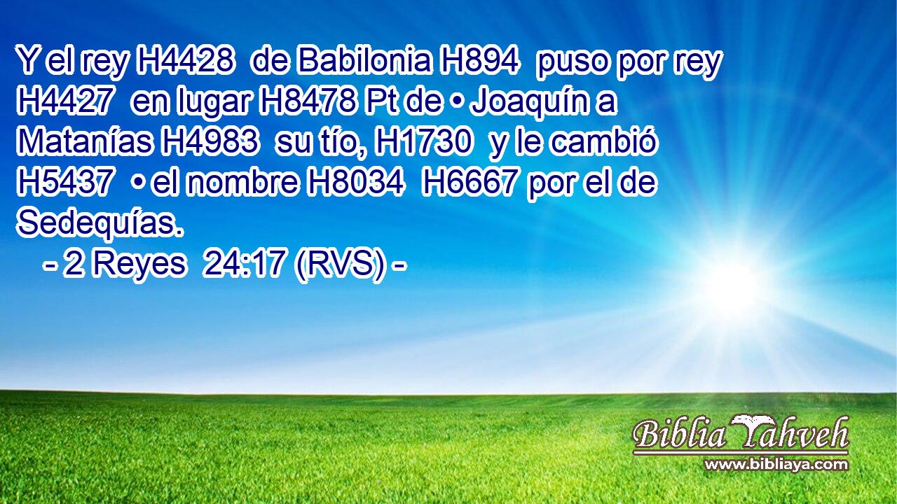 Y el rey H4428  de Babilonia H894  puso por rey H4427  en lugar H8478 Pt de • Joaquín a Matanías H4983  su tío, H1730  y le cambió H5437  • el nombre H8034  H6667 por el de Sedequías. 