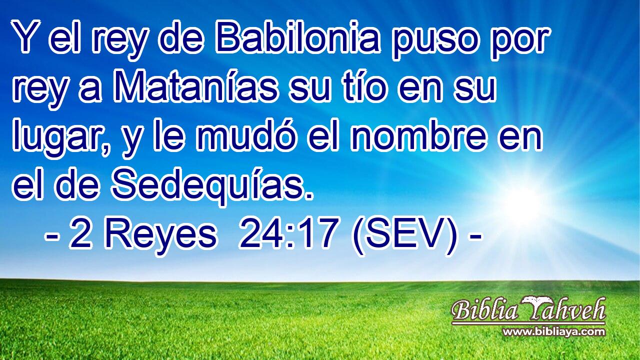Y el rey de Babilonia puso por rey a Matanías su tío en su lugar, y le mudó el nombre en el de Sedequías.