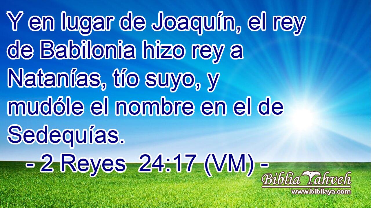  Y en lugar de Joaquín, el rey de Babilonia hizo rey a Natanías, tío suyo, y mudóle el nombre en el de Sedequías. 