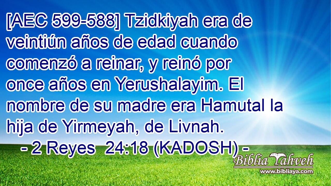  [AEC 599-588] Tzidkiyah era de veintiún años de edad cuando comenzó a reinar, y reinó por once años en Yerushalayim. El nombre de su madre era Hamutal la hija de Yirmeyah, de Livnah. 