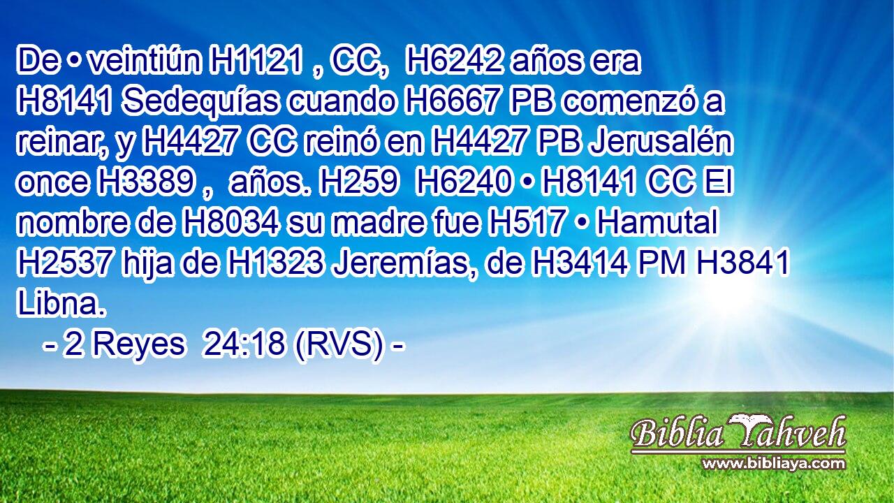De • veintiún H1121 , CC,  H6242 años era H8141 Sedequías cuando H6667 PB comenzó a reinar, y H4427 CC reinó en H4427 PB Jerusalén once H3389 ,  años. H259  H6240 • H8141 CC El nombre de H8034 su madre fue H517 • Hamutal H2537 hija de H1323 Jeremías, de H3414 PM H3841 Libna. 