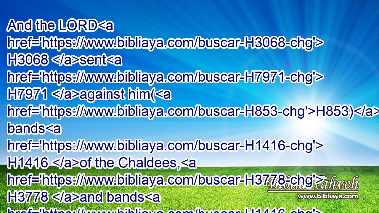 And the LORD H3068 sent H7971 against him(H853) bands H1416 of the Chaldees, H3778 and bands H1416 of the Syrians, H758 and bands H1416 of the Moabites, H4124 and bands H1416 of the children H1121 of Ammon, H5983 and sent H7971 them against Judah H3063 to destroy H6 it, according to the word H1697 of the LORD, H3068 which H834 he spake H1696 by H3027 his servants H5650 the prophets.H5030