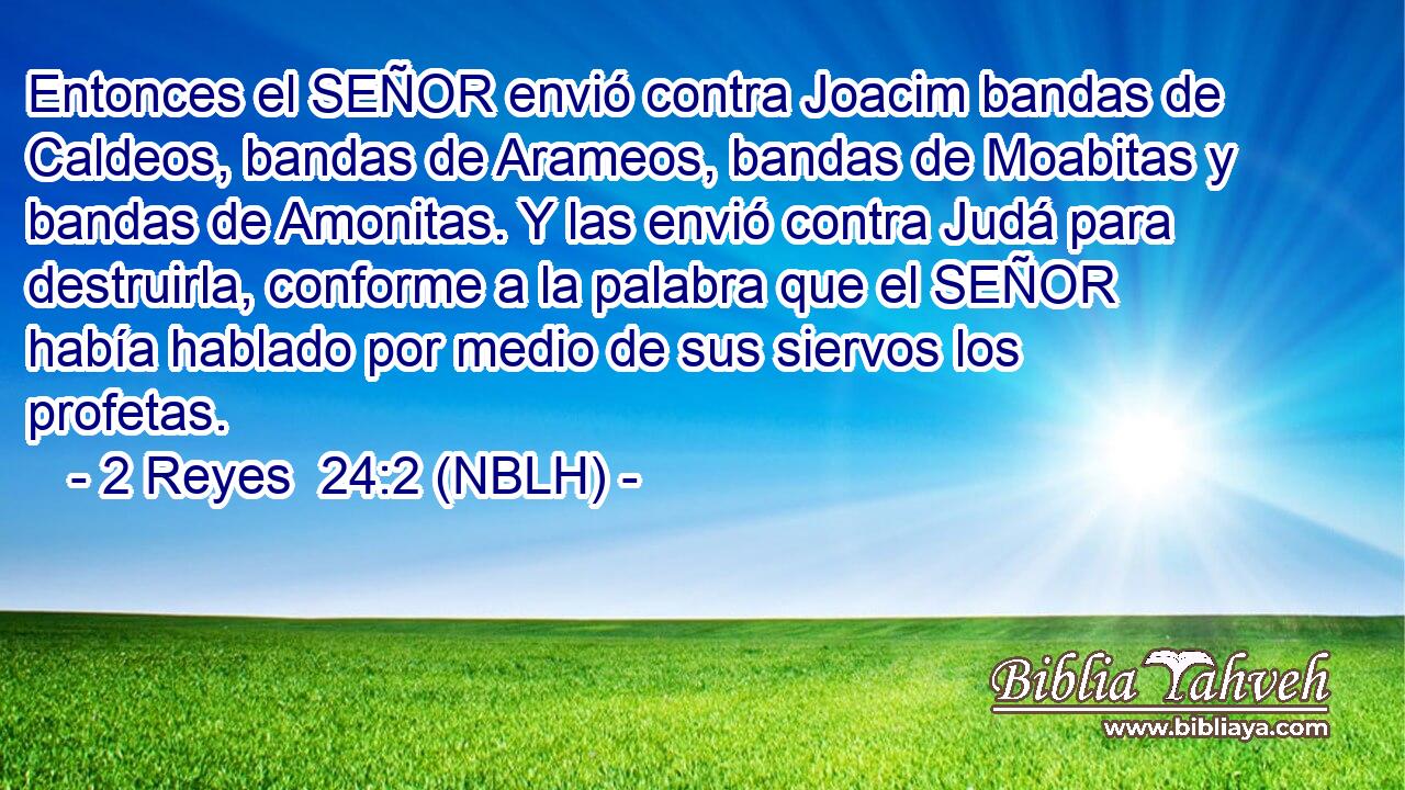  Entonces el SEÑOR envió contra Joacim bandas de Caldeos, bandas de Arameos, bandas de Moabitas y bandas de Amonitas. Y las envió contra Judá para destruirla, conforme a la palabra que el SEÑOR había hablado por medio de sus siervos los profetas. 
