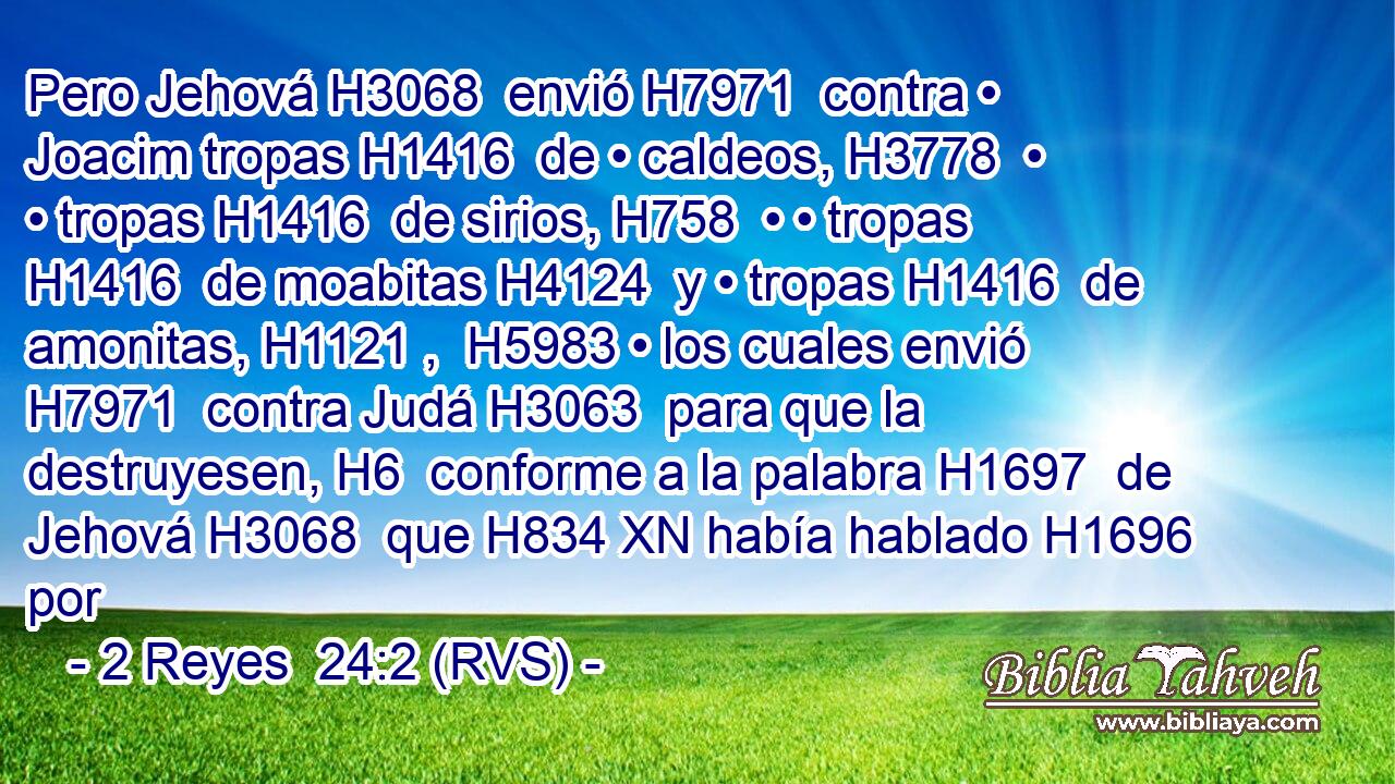 Pero Jehová H3068  envió H7971  contra • Joacim tropas H1416  de • caldeos, H3778  • • tropas H1416  de sirios, H758  • • tropas H1416  de moabitas H4124  y • tropas H1416  de amonitas, H1121 ,  H5983 • los cuales envió H7971  contra Judá H3063  para que la destruyesen, H6  conforme a la palabra H1697  de Jehová H3068  que H834 XN había hablado H1696  por 