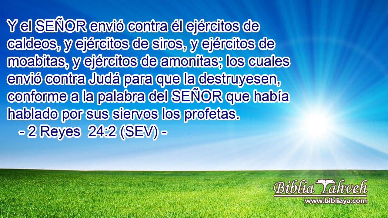 Y el SEÑOR envió contra él ejércitos de caldeos, y ejércitos de siros, y ejércitos de moabitas, y ejércitos de amonitas; los cuales envió contra Judá para que la destruyesen, conforme a la palabra del SEÑOR que había hablado por sus siervos los profetas.