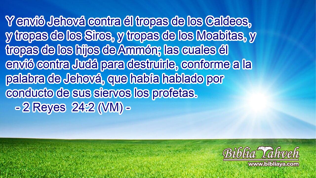  Y envió Jehová contra él tropas de los Caldeos, y tropas de los Siros, y tropas de los Moabitas, y tropas de los hijos de Ammón; las cuales él envió contra Judá para destruirle, conforme a la palabra de Jehová, que había hablado por conducto de sus siervos los profetas. 