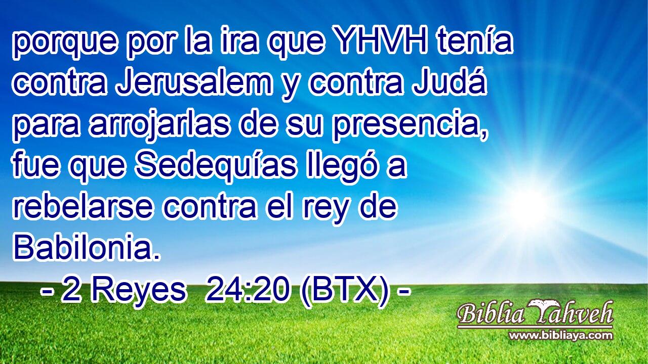 porque por la ira que YHVH tenía contra Jerusalem y contra Judá para arrojarlas de su presencia, fue que Sedequías llegó a rebelarse contra el rey de Babilonia.
