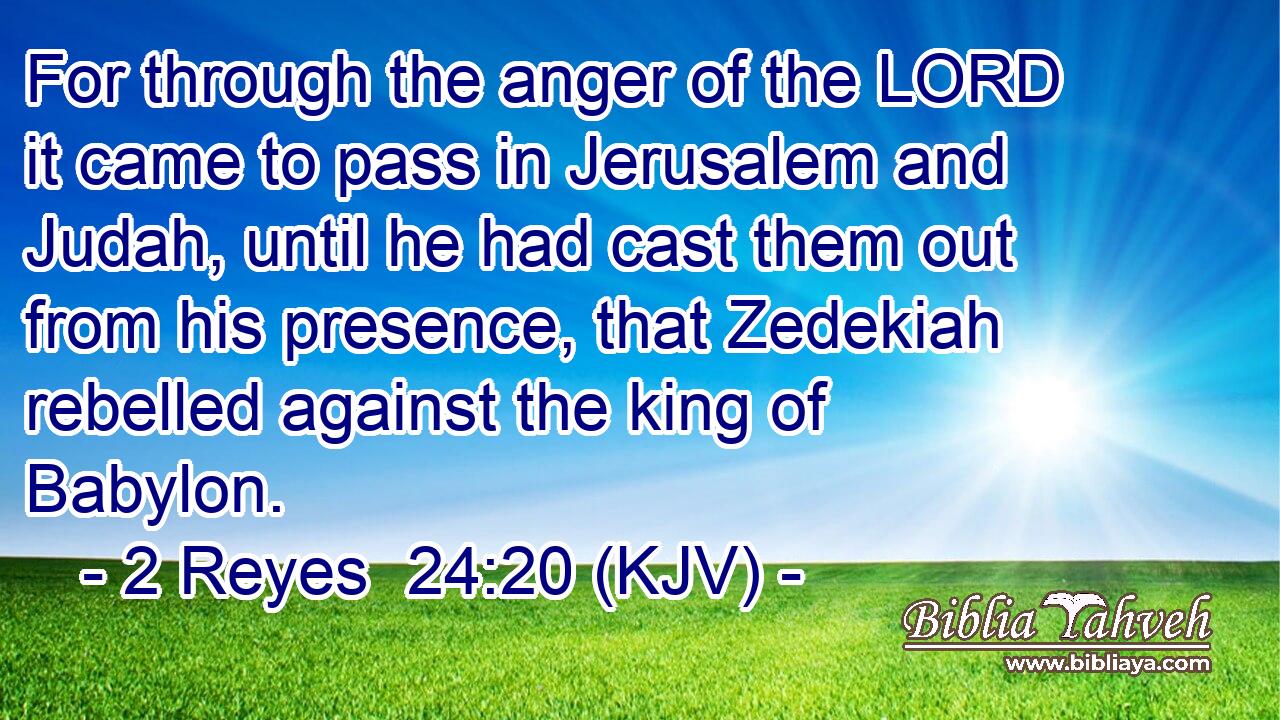 For through the anger of the LORD it came to pass in Jerusalem and Judah, until he had cast them out from his presence, that Zedekiah rebelled against the king of Babylon.