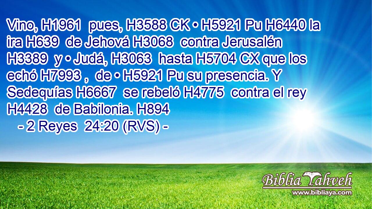 Vino, H1961  pues, H3588 CK • H5921 Pu H6440 la ira H639  de Jehová H3068  contra Jerusalén H3389  y • Judá, H3063  hasta H5704 CX que los echó H7993 ,  de • H5921 Pu su presencia. Y Sedequías H6667  se rebeló H4775  contra el rey H4428  de Babilonia. H894  
