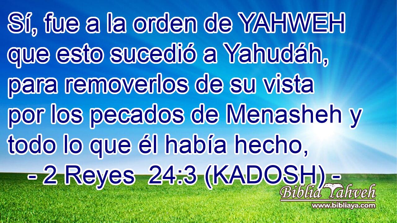  Sí, fue a la orden de YAHWEH que esto sucedió a Yahudáh, para removerlos de su vista por los pecados de Menasheh y todo lo que él había hecho, 