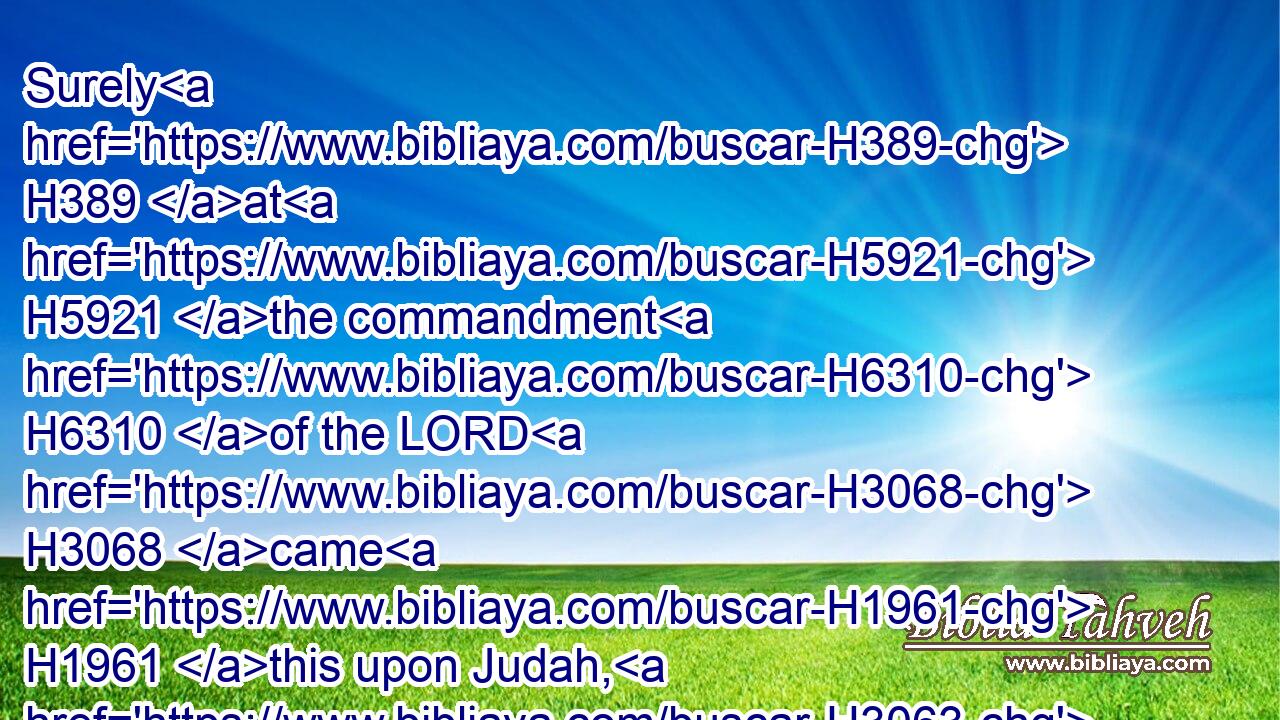 Surely H389 at H5921 the commandment H6310 of the LORD H3068 came H1961 this upon Judah, H3063 to remove H5493 them out of H4480  H5921 his sight, H6440 for the sins H2403 of Manasseh, H4519 according to all H3605 that H834 he did;H6213