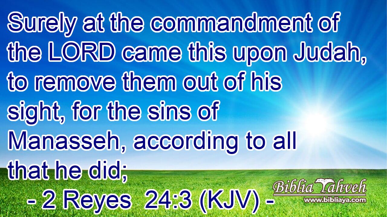 Surely at the commandment of the LORD came this upon Judah, to remove them out of his sight, for the sins of Manasseh, according to all that he did;
