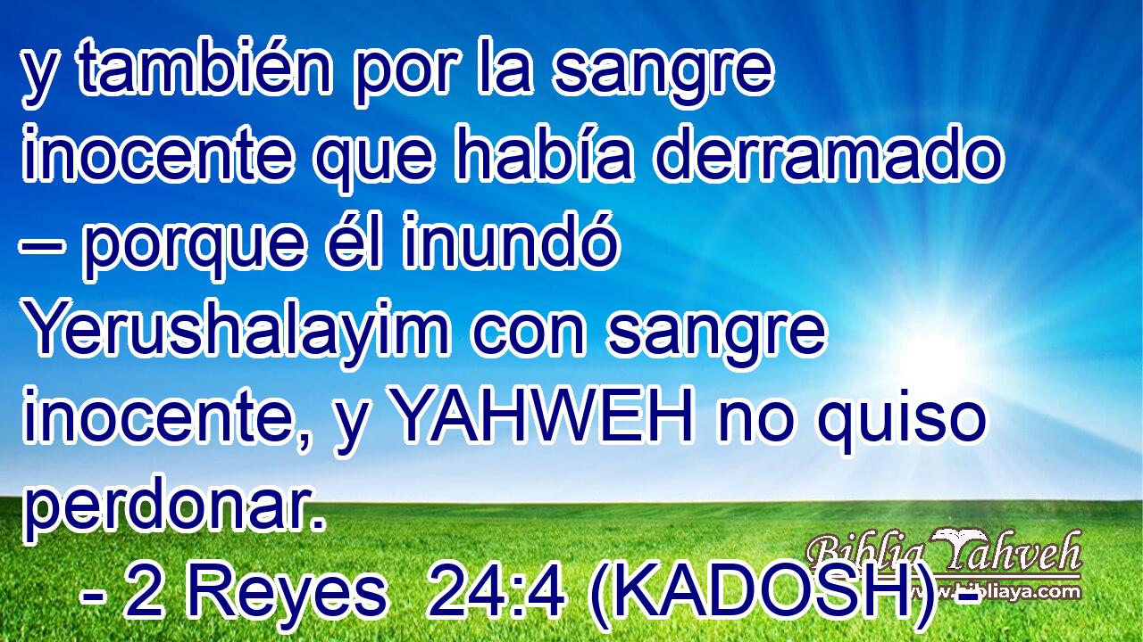  y también por la sangre inocente que había derramado – porque él inundó Yerushalayim con sangre inocente, y YAHWEH no quiso perdonar. 