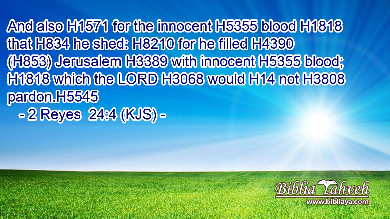 And also H1571 for the innocent H5355 blood H1818 that H834 he shed: H8210 for he filled H4390 (H853) Jerusalem H3389 with innocent H5355 blood; H1818 which the LORD H3068 would H14 not H3808 pardon.H5545