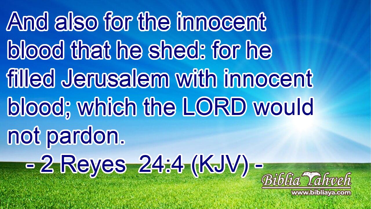 And also for the innocent blood that he shed: for he filled Jerusalem with innocent blood; which the LORD would not pardon.