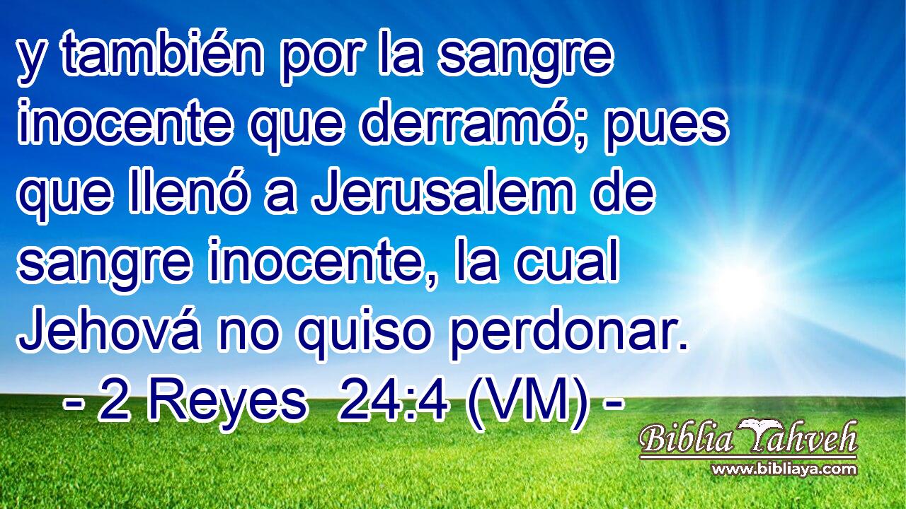  y también por la sangre inocente que derramó; pues que llenó a Jerusalem de sangre inocente, la cual Jehová no quiso perdonar. 