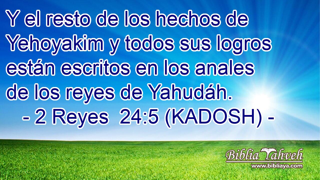  Y el resto de los hechos de Yehoyakim y todos sus logros están escritos en los anales de los reyes de Yahudáh. 