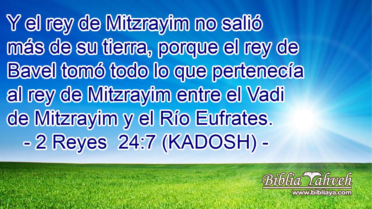  Y el rey de Mitzrayim no salió más de su tierra, porque el rey de Bavel tomó todo lo que pertenecía al rey de Mitzrayim entre el Vadi de Mitzrayim y el Río Eufrates. 