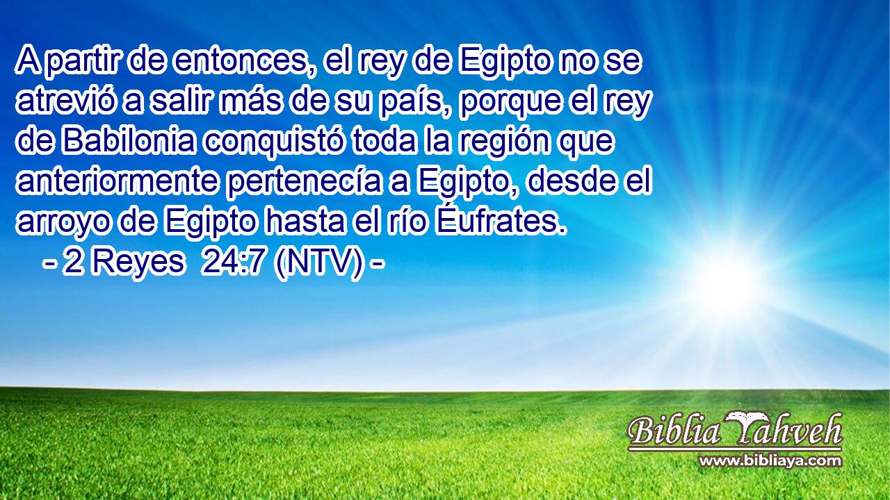 A partir de entonces, el rey de Egipto no se atrevió a salir más de su país, porque el rey de Babilonia conquistó toda la región que anteriormente pertenecía a Egipto, desde el arroyo de Egipto hasta el río Éufrates.