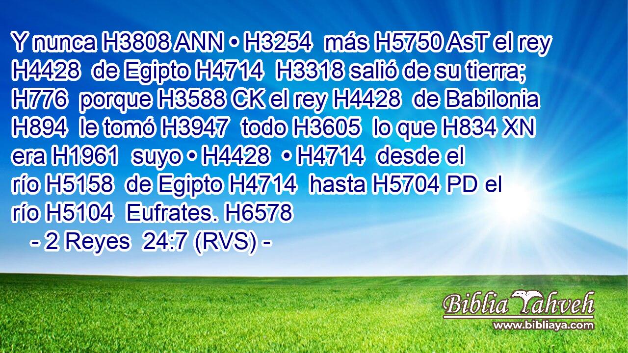 Y nunca H3808 ANN • H3254  más H5750 AsT el rey H4428  de Egipto H4714  H3318 salió de su tierra; H776  porque H3588 CK el rey H4428  de Babilonia H894  le tomó H3947  todo H3605  lo que H834 XN era H1961  suyo • H4428  • H4714  desde el río H5158  de Egipto H4714  hasta H5704 PD el río H5104  Eufrates. H6578  